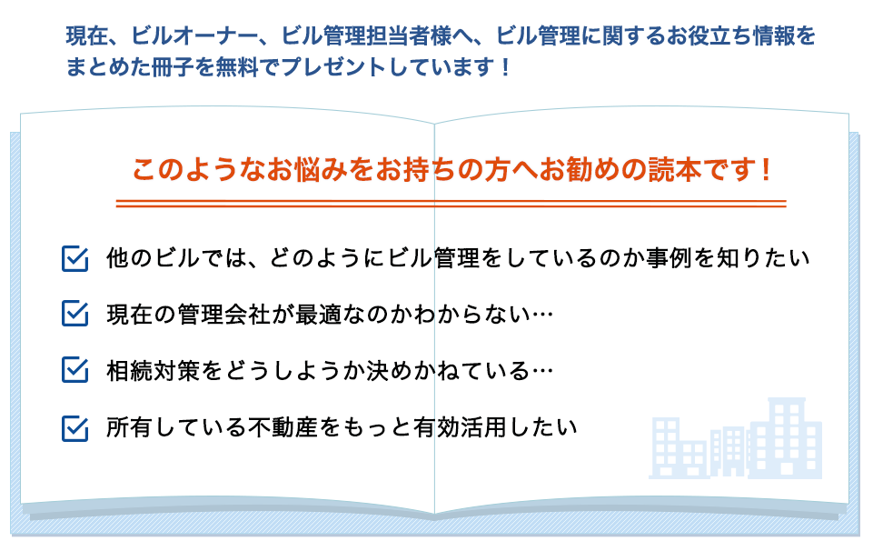 現在、ビルオーナー、ビル管理担当者様へ、ビル管理に関するお役立ち情報を まとめた冊子を無料でプレゼントしています！　このようなお悩みをお持ちの方へお勧めの読本です！　他のビルでは、どのようにビル管理をしているのか事例を知りたい　現在の管理会社が最適なのかわからない…　相続対策をどうしようか決めかねている…　所有している不動産をもっと有効活用したい