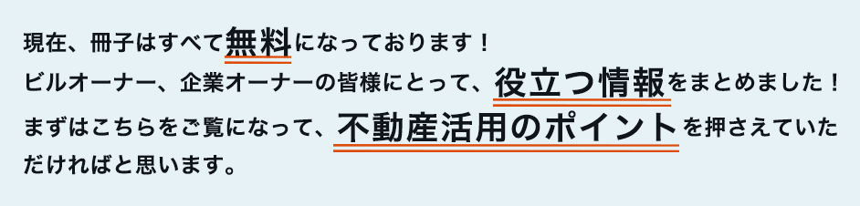 現在、冊子はすべて無料になっております！ ビルオーナー、企業オーナーの皆様にとって、役立つ情報をまとめました！ まずはこちらをご覧になって、不動産活用のポイントを押さえていただければと思います。