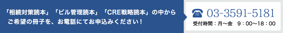 「相続対策読本」「ビル管理読本」「CRE戦略読本」の中から   ご希望の冊子を、お電話にてお申込みください！　03-3591-5181　受付時間：月～金　9：00～18：00
